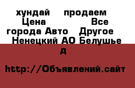 хундай 78 продаем › Цена ­ 650 000 - Все города Авто » Другое   . Ненецкий АО,Белушье д.